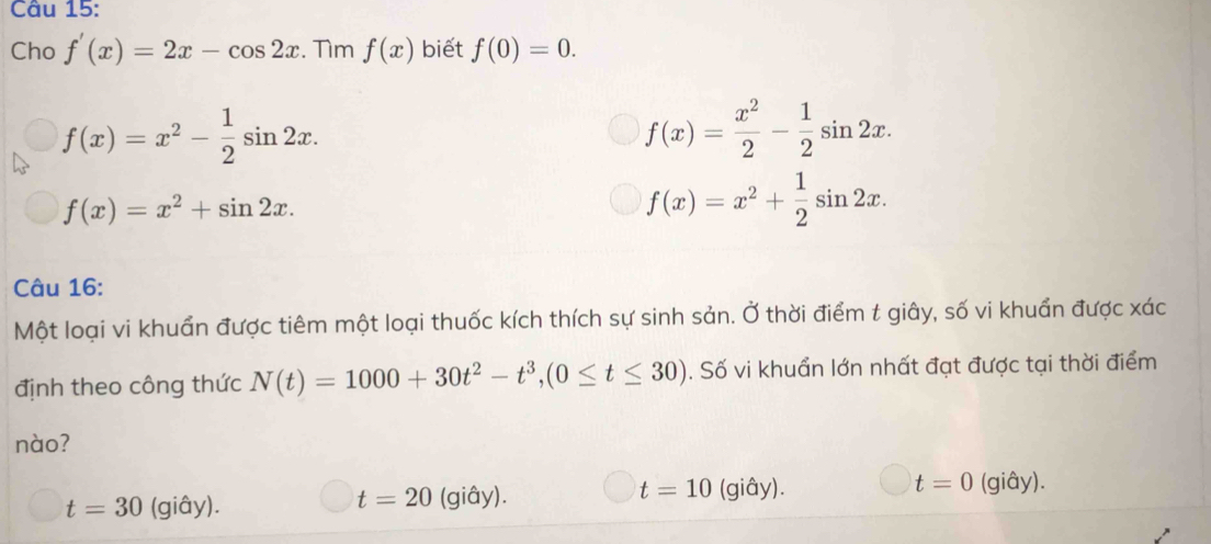 Cho f'(x)=2x-cos 2x. Tìm f(x) biết f(0)=0.
f(x)=x^2- 1/2 sin 2x.
f(x)= x^2/2 - 1/2 sin 2x.
f(x)=x^2+sin 2x.
f(x)=x^2+ 1/2 sin 2x. 
Câu 16:
Một loại vi khuẩn được tiêm một loại thuốc kích thích sự sinh sản. Ở thời điểm t giây, số vi khuẩn được xác
định theo công thức N(t)=1000+30t^2-t^3, (0≤ t≤ 30). Số vi khuẩn lớn nhất đạt được tại thời điểm
nào?
t=30 (giây). (giây). t=10 (giây). t=0 (giây).
t=20