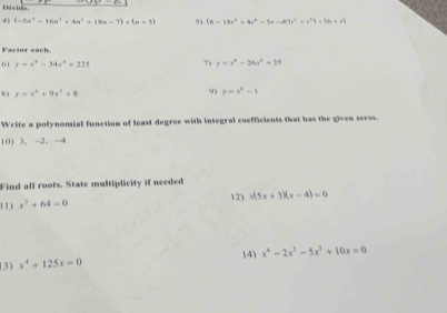 Ekiv ihe. 
4) (-5n^4-16n^3+4n^2+18n-7)+(n+3) 51 (a-18r^3+4r^4-5r-A^7r^3+r^2)-(6+r)
Factor each. 
61 y=x^2-34x^2+225 7 y=x^4-26x^4+25
8) y=x^2+9x^2+8 9 y=x^n-1
Write a polynomial function of least degree with integral coefficients that has the given zeros. 
10) 3, -2 、 -4
Find all roots. State multiplicity if needed 
1 1 ) x^3+64=0 12) x(5x+3)(x-4)=0
3) x^4+125x=0 14) x^4-2x^3-5x^2+10x=0