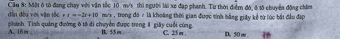 Một ô tô đang chạy với vận tốc 10. m/s thì người lái xe đạp phanh. Từ thời điểm đó, ô tô chuyển động chậm
dần đều với vận tốc t=-2t+10m/s , trong đó / là khoảng thời gian được tính bằng giây kề từ lúc bắt đầu đạp
phanh. Tính quảng đường ô tô di chuyễn được trong 8 giây cuối cùng.
A. 16 m B. 55 m. C. 25 m. D. 50 m.