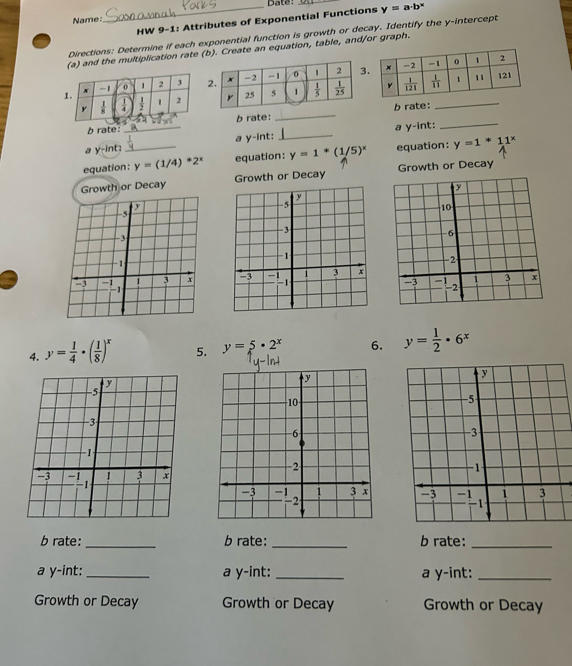 Date:
_HW 9-1: Attributes of Exponential Functions y=a· b^x
Name:
Directions: Determine if each exponential function is growth or decay. Identify the y-intercept
(a) and the multiplication rate (b). Create an equation, table, and/or graph.
1. x -1 0 1 2 3 
y  1/8   1/4   1/2  1 2 
b rate:
b rate: b rate:_
a y-int; _a y-int:_ a y-int:_
equation:_ y=(1/4)*2^x equation: y=1*(1/5)^x equation: y=1*11^x
Growth or Decay Growth or Decay Growth or Decay
 
4. y= 1/4 · ( 1/8 )^x
5. y=5· 2^x
6. y= 1/2 · 6^x
y
y
−5
−10
-3
-6
−1
-2
-3 -1 1 3 x
1 3 x 
-3 -1 - 2
b rate: _b rate: _b rate:_
a y-int: _a y-int: _a y-int:_
Growth or Decay Growth or Decay Growth or Decay