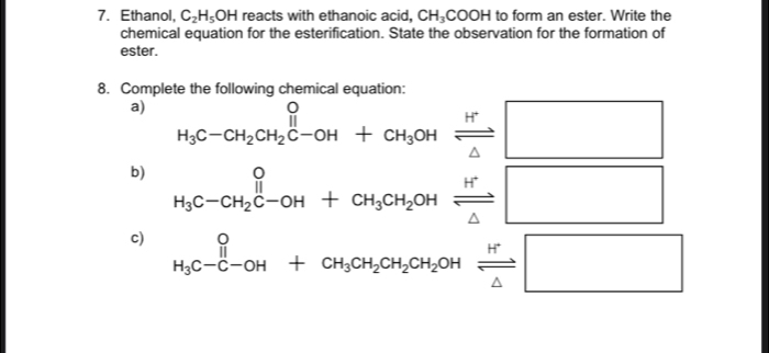 Ethanol, C_2H_5OH reacts with ethanoic acid, CH_3COOH to form an ester. Write the 
chemical equation for the esterification. State the observation for the formation of 
ester. 
8. Complete the following chemical equation: 
a) beginarrayr O H_3C-CH_2CH_2C-OH+CH_3OHxrightarrow H^+□ endarray
b) beginarrayr O H_3C-CH_2C-OH+CH_3CH_2OHxrightarrow H^+□
c) _H_3C-C-OH^++CH_3CH_2CH_2OHxrightarrow H^+□ endarray