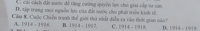 C. cải cách đất nước để tăng cường quyền lực cho giai cấp tư sản.
D. tập trung mọi nguồn lực của đất nước cho phát triền kinh tế.
Câu 8. Cuộc Chiến tranh thế giới thứ nhất diễn ra vào thời gian nào?
A. 1914-1916. B. 1914-1917 C. 1914-1918. D. 1914 - 1919.