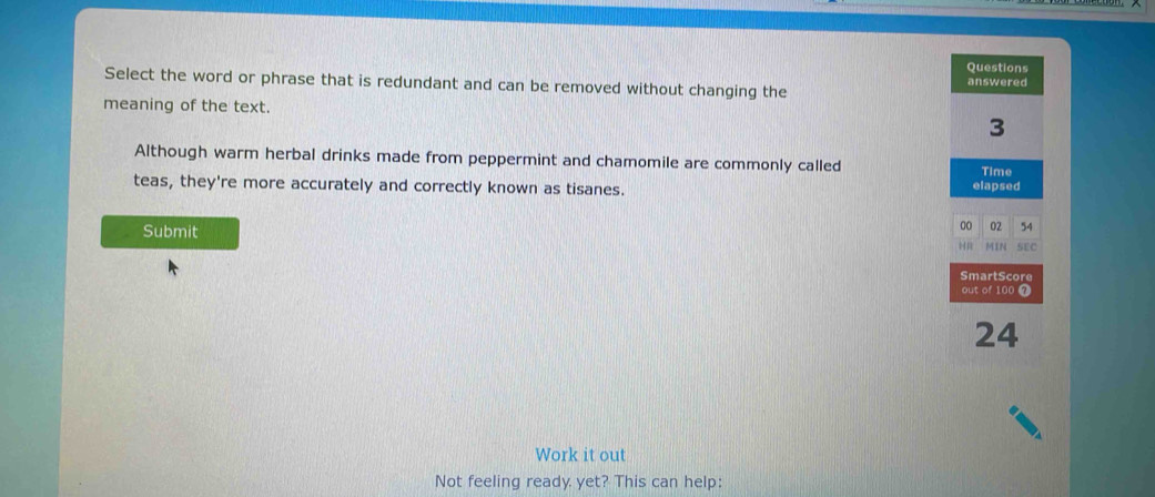 Select the word or phrase that is redundant and can be removed without changing the 
meaning of the text. 
Although warm herbal drinks made from peppermint and chamomile are commonly called 
teas, they're more accurately and correctly known as tisanes. 
Submit 
Work it out 
Not feeling ready yet? This can help: