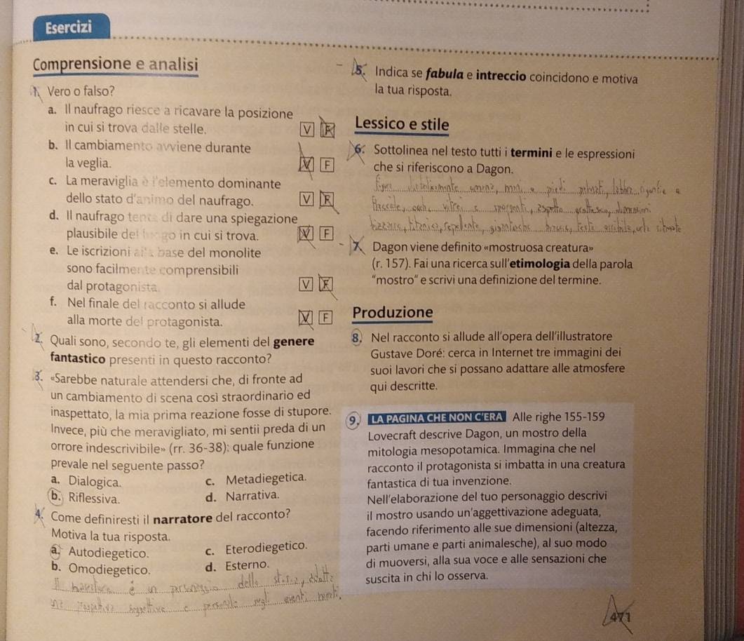 Esercizi
Comprensione e analisi 5. Indica se fabula e intreccio coincidono e motiva
Vero o falso? la tua rìsposta.
a. Il naufrago riesce a ricavare la posizione Lessico e stile
in cui si trova dalle stelle. ν
b. ll cambiamento avviene durante 6. Sottolinea nel testo tutti i termini e le espressioni
la veglia. F che si riferiscono a Dagon.
_
c. La meraviglia è l'elemento dominante
_
dello stato d'animo del naufrago.
d. Il naufrago tente di dare una spiegazione
plausibile del longo in cui si trova. F
_
e. Le iscrizioni alla base del monolite Dagon viene definito «mostruosa creatura»
sono facilmente comprensibili (r. 157). Fai una ricerca sull’etimologia della parola
dal protagonista.
V “mostro” e scrivi una definizione del termine.
f. Nel finale del racconto si allude
alla morte del protagonista.
F Produzione
Z Quali sono, secondo te, gli elementi del genere 8. Nel racconto si allude all’opera dell’illustratore
fantastico presenti in questo racconto?  Gustave Doré: cerca in Internet tre immagini dei
suoi lavori che si possano adattare alle atmosfere
3. «Sarebbe naturale attendersi che, di fronte ad qui descritte.
un cambiamento di scena così straordinario ed
inaspettato, la mia prima reazione fosse di stupore.
Invece, più che meravigliato, mi sentii preda di un 9,  LA PAGINA CHE NON C'ERA Alle righe 155-159
orrore indescrivibile» (rr. 36-38): quale funzione Lovecraft descrive Dagon, un mostro della
mitologia mesopotamica. Immagina che nel
prevale nel seguente passo? racconto il protagonista si imbatta in una creatura
a. Dialogica. c. Metadiegetica. fantastica di tua invenzione.
b. Riflessiva. Nell’elaborazione del tuo personaggio descrivi
d. Narrativa.
Come definiresti il narratore del racconto? il mostro usando un'aggettivazione adeguata,
Motiva la tua risposta.
facendo riferimento alle sue dimensioni (altezza,
a. Autodiegetico.
c. Eterodiegetico. parti umane e parti animalesche), al suo modo
b. Omodiegetico. d. Esterno. di muoversi, alla sua voce e alle sensazioni che
_suscita in chi lo osserva.
_
471