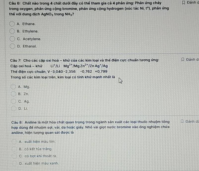 Chất nào trong 4 chất dưới đây có thể tham gia cả 4 phản ứng: Phản ứng cháy Đánh c
trong oxygen, phản ứng cộng bromine, phản ứng cộng hydrogen (xúc tác Ni,t^o) , phản ứng
thế với dung dịch AgNO_3 trong NH_3 ?
A. Ethane.
B. Ethylene.
C. Acetylene.
D. Ethanal.
Câu 7: Cho các cặp oxi hoá - khử của các kim loại và thế điện cực chuấn tương ứng: Đánh d
Cập oxi hoá - khử Li*/Li Mg^(2+)/MgZn^(2+)/ZnAg^+/Ag
Thế điện cực chuẩn, V-3, 040-2,356-0,762+0,799
Trong số các kim loại trên, kim loại có tính khử mạnh nhất là
A. Mg.
B. Zn.
C. Ag.
D. Li.
Câu 8: Aniline là một hóa chất quan trọng trong ngành sản xuất các loại thuốc nhuộm tống Dánh dá
hợp dùng để nhuộm sợi, vải, da hoặc giấy. Nhỏ vài giọt nước bromine vào ống nghiệm chứa
aniline, hiện tượng quan sát được là
A. xuất hiện màu tím.
B. có kết tủa trâng.
C. có bọt khí thoát ra.
D. xuất hiện màu xanh.