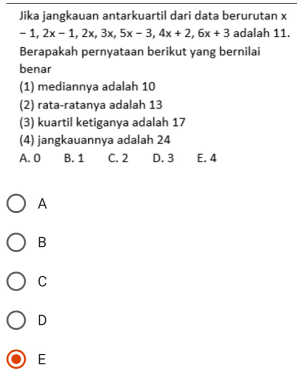 Jika jangkauan antarkuartil dari data berurutan x
-1, 2x-1, 2x, 3x, 5x-3, 4x+2, 6x+3 adalah 11.
Berapakah pernyataan berikut yang bernilai
benar
(1) mediannya adalah 10
(2) rata-ratanya adalah 13
(3) kuartil ketiganya adalah 17
(4) jangkauannya adalah 24
A. 0 B. 1 C. 2 D. 3 E. 4
A
B
C
D
E