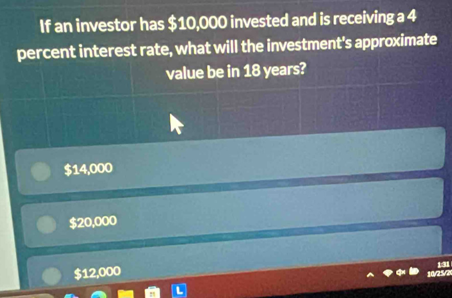 If an investor has $10,000 invested and is receiving a 4
percent interest rate, what will the investment's approximate
value be in 18 years?
$14,000
$20,000
$12,000
131
10/25/2