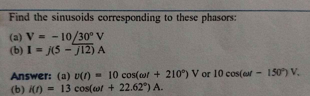 Find the sinusoids corresponding to these phasors: 
(a) V=-10∠ 30°V
(b) I=j(5-j12)A
Answer:(a) v(t)=10cos (omega t+210°)V or 10cos (omega t-150°)V, 
(b) i(t)=13cos (omega t+22.62°)A.