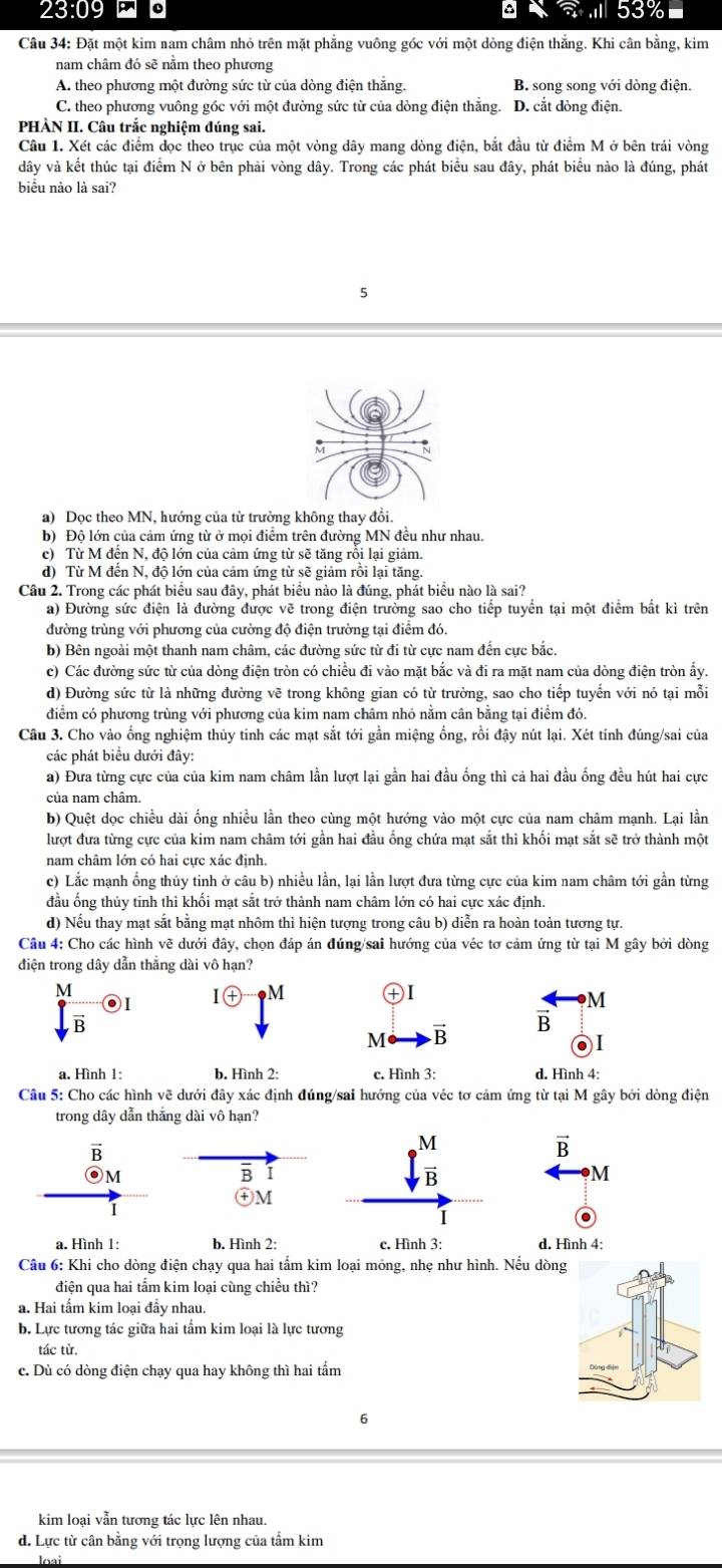 23:09 .1
Câu 34: Đặt một kim nam châm nhỏ trên mặt phẳng vuông góc với một dòng điện thẳng. Khi cân bằng, kim
nam châm đó sẽ nằm theo phương
A. theo phương một đường sức từ của dòng điện thắng. B song song với dòng điện.
C. theo phương vuông góc với một đường sức từ của dòng điện thằng. D. cắt dòng điện.
PHÀN II. Câu trắc nghiệm đúng sai.
Câu 1. Xét các điểm dọc theo trục của một vòng dây mang dòng điện, bắt đầu từ điểm M ở bên trái vòng
dây và kết thúc tại điểm N ở bên phải vòng dây. Trong các phát biểu sau đây, phát biểu nào là đúng, phát
biểu nào là sai?
5
a) Dọc theo MN, hướng của từ trường không thay đổi.
b) Độ lớn của cảm ứng từ ở mọi điểm trên đường MN đều như nhau.
c) Từ M đến N, độ lớn của cảm ứng từ sẽ tăng rỗi lại giảm.
d) Từ M đến N, độ lớn của cảm ứng từ sẽ giảm rồi lại tăng.
Câu 2. Trong các phát biểu sau đây, phát biểu nào là đúng, phát biểu nào là sai?
a) Đường sức điện là đường được vẽ trong điện trường sao cho tiếp tuyển tại một điểm bắt kì trên
đường trùng với phương của cường độ điện trường tại điểm đó.
b) Bên ngoài một thanh nam châm, các đường sức từ đi từ cực nam đến cực bắc.
c) Các đường sức từ của dòng điện tròn có chiều đi vào mặt bắc và đi ra mặt nam của dòng điện tròn ấy.
d) Đường sức từ là những đường vẽ trong không gian có từ trường, sao cho tiếp tuyến với nó tại mỗi
điểm có phương trùng với phương của kim nam châm nhỏ nằm cân bằng tại điểm đó.
Câu 3. Cho vào ống nghiệm thủy tinh các mạt sắt tới gần miệng ống, rồi đậy nút lại. Xét tính đúng/sai của
các phát biểu dưới đây:
a) Đưa từng cực của của kim nam châm lần lượt lại gần hai đầu ống thì cả hai đầu ống đều hút hai cực
của nam châm.
b) Quệt dọc chiều dài ống nhiều lần theo cùng một hướng vào một cực của nam châm mạnh. Lại lần
lượt đưa từng cực của kim nam châm tới gần hai đầu ống chứa mạt sắt thì khối mạt sắt sẽ trở thành một
nam châm lớn có hai cực xác định.
c) Lắc mạnh ổng thủy tinh ở câu b) nhiều lần, lại lần lượt đưa từng cực của kim nam châm tới gần từng
đầu ống thủy tỉnh thì khối mạt sắt trở thành nam châm lớn có hai cực xác định.
d) Nếu thay mạt sắt bằng mạt nhôm thì hiện tượng trong câu b) diễn ra hoàn toàn tương tự.
Câu 4: Cho các hình vẽ dưới đây, chọn đáp án đúng/sai hướng của véc tơ cảm ứng từ tại M gây bởi dòng
điện trong dây dẫn thắng dài vô hạn?
M
◎I I㊉ M +  I
M
B
B
M B
● I
a. Hình 1: b. Hình 2: c. Hình 3: d. Hình 4:
Câu 5: Cho các hình vẽ dưới đây xác định đúng/sai hướng của véc tơ cảm ứng từ tại M gây bởi dòng điện
trong dây dẫn thắng dài vô hạn?
vector B
⊙M
B
M
④M
a. Hình 1: b. Hình 2: c. Hình 3: d. Hình 4:
Câu 6: Khi cho dòng điện chạy qua hai tấm kim loại mỏng, nhẹ như hình. Nếu dòng
điện qua hai tấm kim loại cùng chiều thì?
a. Hai tấm kim loại đầy nhau.
b. Lực tương tác giữa hai tẩm kim loại là lực tương
tác từ.
c. Dù có dòng điện chạy qua hay không thì hai tẩm
6
kim loại vẫn tương tác lực lên nhau.
d. Lực từ cân bằng với trọng lượng của tẩm kim