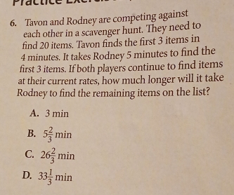 Plac
6. Tavon and Rodney are competing against
each other in a scavenger hunt. They need to
find 20 items. Tavon finds the first 3 items in
4 minutes. It takes Rodney 5 minutes to find the
first 3 items. If both players continue to find items
at their current rates, how much longer will it take
Rodney to find the remaining items on the list?
A. 3 min
B. 5 2/3 min
C. 26 2/3 min
D. 33 1/3 min