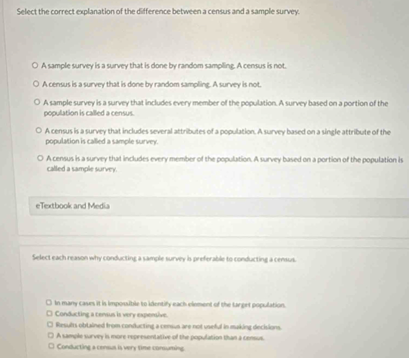 Select the correct explanation of the difference between a census and a sample survey.
A sample survey is a survey that is done by random sampling. A census is not.
A census is a survey that is done by random sampling. A survey is not.
A sample survey is a survey that includes every member of the population. A survey based on a portion of the
population is called a census.
A census is a survey that includes several attributes of a population. A survey based on a single attribute of the
population is called a sample survey.
A census is a survey that includes every member of the population. A survey based on a portion of the population is
called a sample survey.
eTextbook and Media
Select each reason why conducting a sample survey is preferable to conducting a census.
In many cases it is Impossible to identify each element of the target population.
Conducting a census is very expensive.
Results obtained from conducting a census are not useful in making decisions.
A sample survey is more representative of the population than a census.
Conducting a census is very time consuming