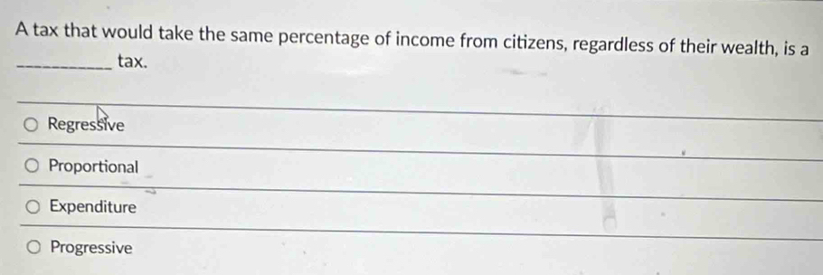 A tax that would take the same percentage of income from citizens, regardless of their wealth, is a
_tax.
Regressive
_
Proportional
_
Expenditure
_
Progressive
_