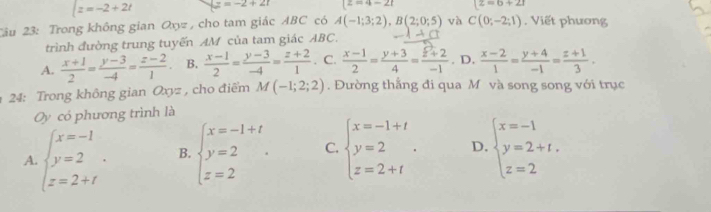 z=-2+2t z=-2+2t |z=4-2t [z=6+2I
Câu 23: Trong không gian Oxz , cho tam giác ABC có A(-1;3;2), B(2;0;5) và C(0;-2;1). Viết phương
trình đường trung tuyến AM của tam giác ABC.
A.  (x+1)/2 = (y-3)/-4 = (z-2)/1 . B.  (x-1)/2 = (y-3)/-4 = (z+2)/1 . C.  (x-1)/2 = (y+3)/4 = (z+2)/-1 . D.  (x-2)/1 = (y+4)/-1 = (z+1)/3 . 
24: Trong không gian Oxyz , cho điểm M(-1;2;2). Đường thắng đi qua M và song song với trục
Oy có phương trình là
A. beginarrayl x=-1 y=2 z=2+iendarray.. B. beginarrayl x=-1+t y=2 z=2endarray.. C. beginarrayl x=-1+t y=2 z=2+tendarray.. D. beginarrayl x=-1 y=2+t. z=2endarray.