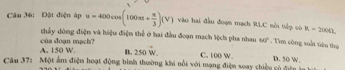 Đặt điện áp u=400cos (100π t+ π /3 )(V) vào hai đầu đoạn mạch RLC nổi tiếp có R=200Omega , 
thấy dòng điện và hiệu điện thể ở hai đầu đoạn mạch lệch pha nhau 60°. Tim công suất tiêu thụ
của đoạn mạch?
A. 150 W. B. 250 W. C. 100 W. D. 50 W.
Câu 37: Một ấm điện hoạt động bình thường khi nổi với mạng điện xoay chiều có điện ân