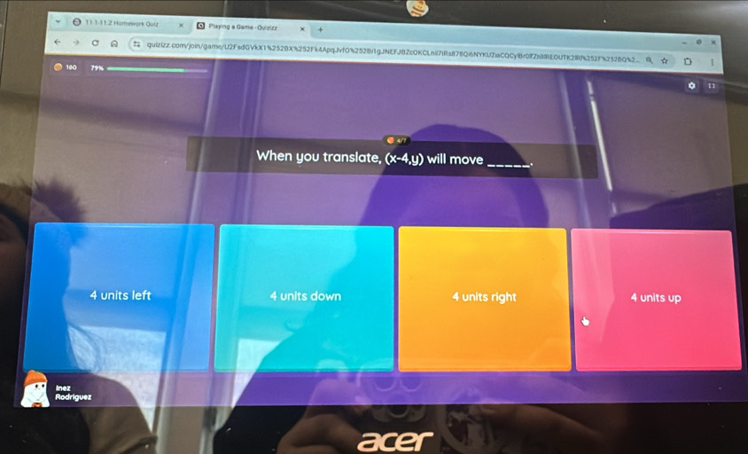 11.1-11.2 Hamework Quiz Playing a Game - Quizizz
quizizz.com/join/game/U2FsdGVkX1%252BX%252Fk4Apqvf0%252Bf1gJNEFJBZcOKCLnil7lRs878Qi6NYKU2iaCQCylBr0lfZnREQUTK2IRf252F%2528Q%2
180
11
When you translate, (x-4,y) will move_ .
4 units left 4 units down 4 units right 4 units up
ínez
Rodriguez
acer