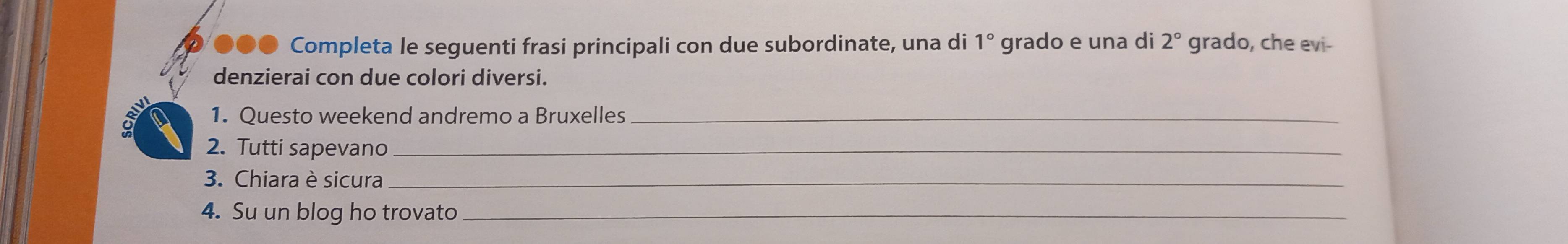 ●●● Completa le seguenti frasi principali con due subordinate, una di 1° grado e una di 2° grado, che evi- 
denzierai con due colori diversi. 
1. Questo weekend andremo a Bruxelles_ 
2. Tutti sapevano_ 
3. Chiara è sicura_ 
4. Su un blog ho trovato_