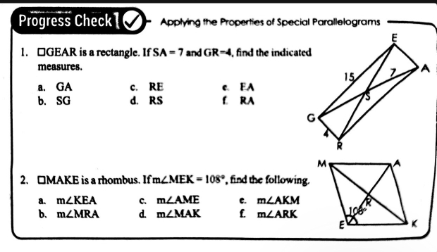 Progress Check1⑦ Applying the Properties of Special Parallelograms
1. □GEAR is a rectangle. If SA=7 and GR=4 , find the indicated
measures.
a. GA c. RE C. EA
b. SG d. RS L RA
2. □MAKE is a rhombus. If m∠ MEK=108° find the following.
a. m∠ KEA C. m∠ AME c. m∠ AKM
b. m∠ MRA d. m∠ MAK f m∠ ARK