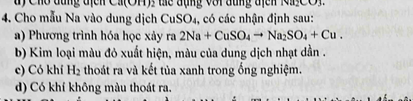 Cho đùng địcn Ca(OH): tc đụng với đũng địcn Na_2CO_3. 
4. Cho mẫu Na vào dung dịch CuSO4, có các nhận định sau:
a) Phương trình hóa học xảy ra2Na+CuSO_4to Na_2SO_4+Cu.
b) Kim loại màu đỏ xuất hiện, màu của dung dịch nhạt dần .
c) Có khí H_2 thoát ra và kết tủa xanh trong ống nghiệm.
d) Có khí không màu thoát ra.