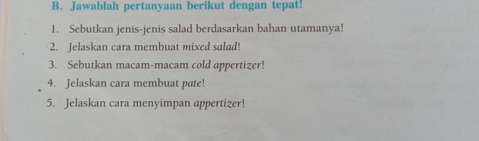 Jawablah pertanyaan berikut dengan tepat! 
1. Sebutkan jenis-jenis salad berdasarkan bahan utamanya! 
2. Jelaskan cara membuat mixed salad! 
3. Sebutkan macam-macam cold appertizer! 
4. Jelaskan cara membuat pate! 
5. Jelaskan cara menyimpan appertizer!