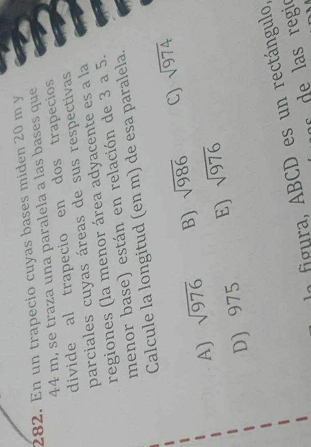 En un trapecio cuyas bases miden 20 m y
44 m, se traza una paralela a las bases que
divide al trapecio en dos trapecios
parciales cuyas áreas de sus respectivas
regiones (la menor área adyacente es a la
menor base) están en relación de 3 a 5.
Calcule la longitud (en m) de esa paralela.
A) sqrt(976) B) sqrt(986) C) sqrt(974)
D) 975 E) sqrt(976)
B CD es n rectángulo,
s regió