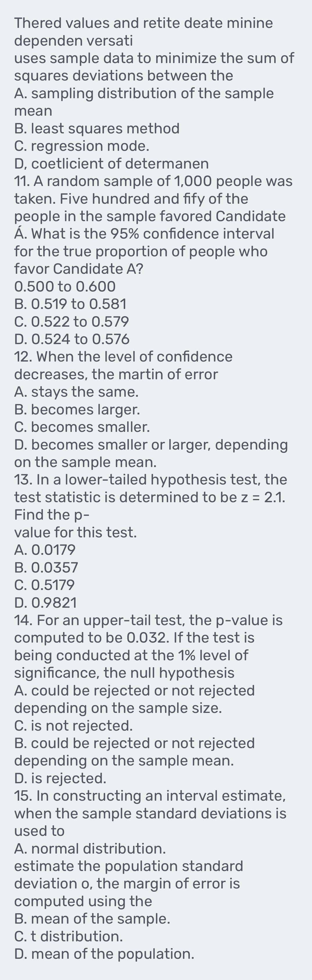 Thered values and retite deate minine
dependen versati
uses sample data to minimize the sum of
squares deviations between the
A. sampling distribution of the sample
mean
B. least squares method
C. regression mode.
D, coetlicient of determanen
11. A random sample of 1,000 people was
taken. Five hundred and fify of the
people in the sample favored Candidate
A. What is the 95% confidence interval
for the true proportion of people who
favor Candidate A?
0.500 to 0.600
B. 0.519 to 0.581
C. 0.522 to 0.579
D. 0.524 to 0.576
12. When the level of confdence
decreases, the martin of error
A. stays the same.
B. becomes larger.
C. becomes smaller.
D. becomes smaller or larger, depending
on the sample mean.
13. In a lower-tailed hypothesis test, the
test statistic is determined to be z=2.1. 
Find the p -
value for this test.
A. 0.0179
B. 0.0357
C. 0.5179
D. 0.9821
14. For an upper-tail test, the p -value is
computed to be 0.032. If the test is
being conducted at the 1% level of
significance, the null hypothesis
A. could be rejected or not rejected
depending on the sample size.
C. is not rejected.
B. could be rejected or not rejected
depending on the sample mean.
D. is rejected.
15. In constructing an interval estimate,
when the sample standard deviations is
used to
A. normal distribution.
estimate the population standard
deviation o, the margin of error is
computed using the
B. mean of the sample.
C. t distribution.
D. mean of the population.