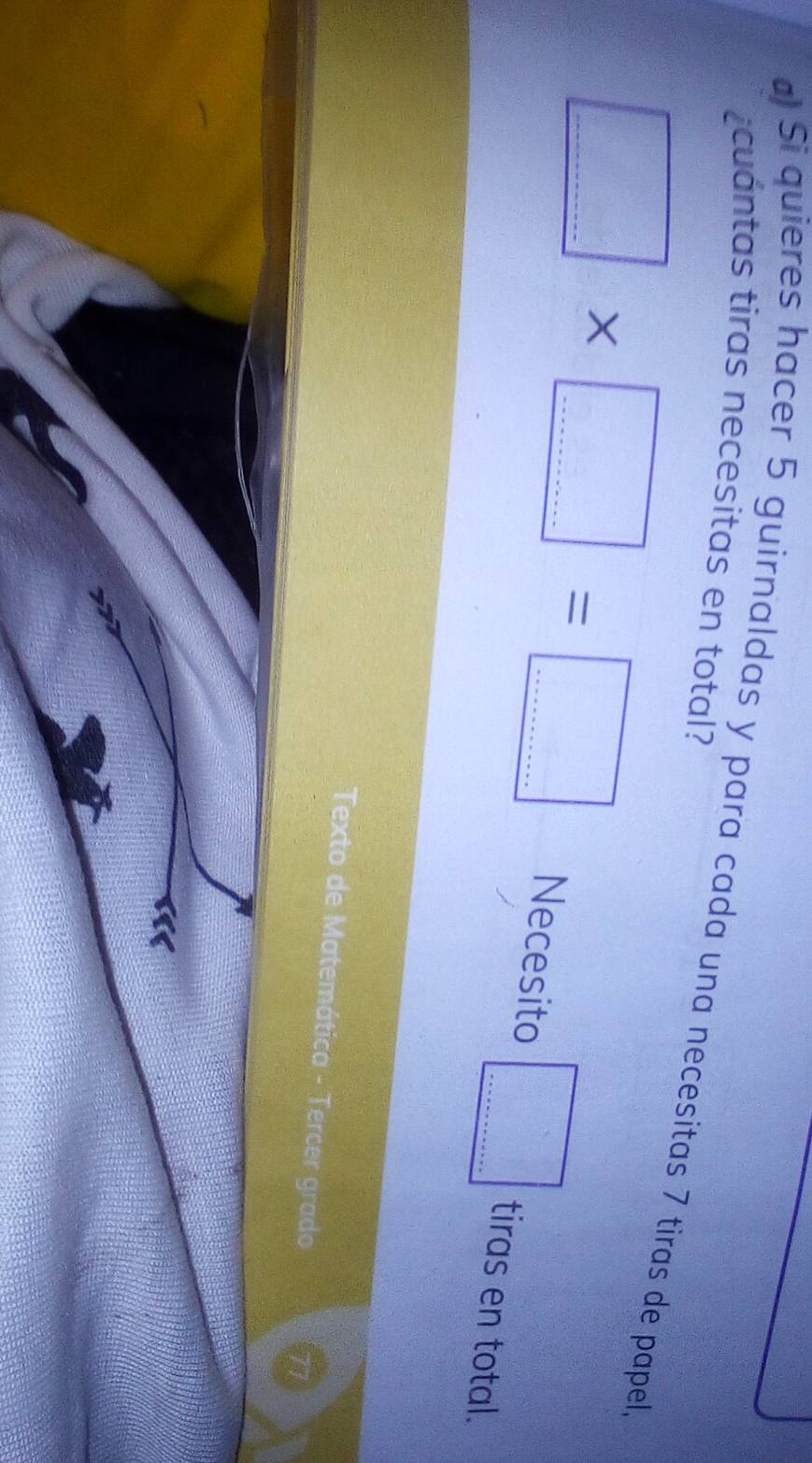 cuántas tiras necesitas en total? 
a) Si quieres hacer 5 guirnaldas y para cada una necesitas 7 tiras de papel.
□ * □ =□ ___ Necesito □ _ tiras en total. 
Texto de Matemática - Tercer grado