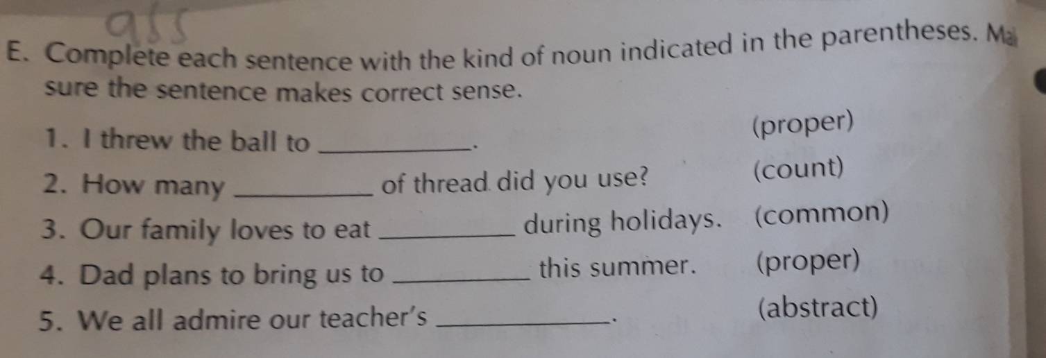 Complete each sentence with the kind of noun indicated in the parentheses. M 
sure the sentence makes correct sense. 
(proper) 
1. I threw the ball to _: 
2. How many _of thread did you use? (count) 
3. Our family loves to eat_ 
during holidays. (common) 
4. Dad plans to bring us to _this summer. (proper) 
5. We all admire our teacher's_ 
. 
(abstract)