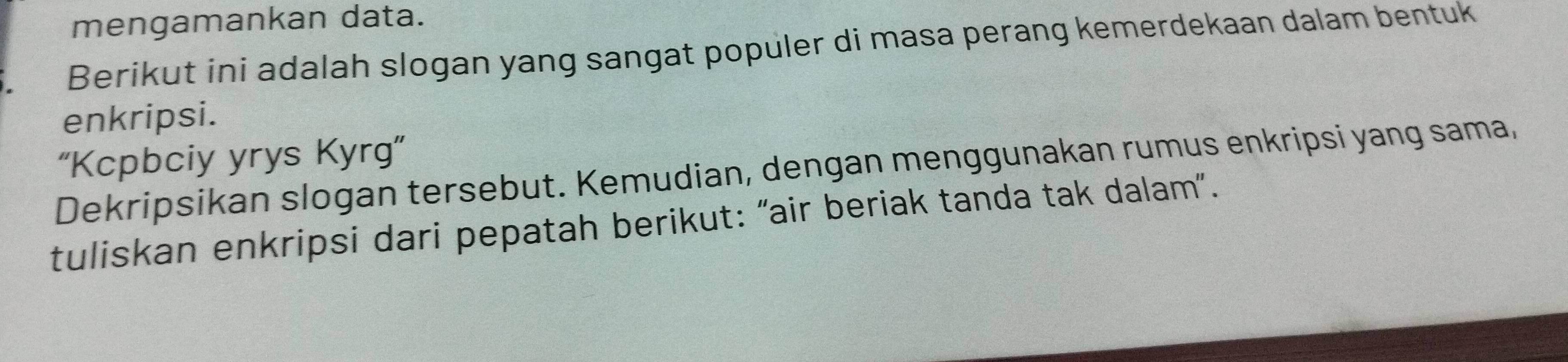 mengamankan data. 
Berikut ini adalah slogan yang sangat populer di masa perang kemerdekaan dalam bentuk 
enkripsi. 
“Kcpbciy yrys Kyrg” 
Dekripsikan slogan tersebut. Kemudian, dengan menggunakan rumus enkripsi yang sama, 
tuliskan enkripsi dari pepatah berikut: “air beriak tanda tak dalam”.