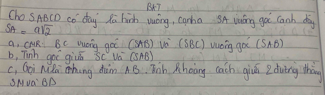 BAT
ChoSABCD CO day Ra hinh vuóng, canha SA vuóng goc Canb day
SA=asqrt(2)
a, cuR. BC Wuong góī (SAB) Và (SBC) Vuong goo (SAB)
b, Tinh goC givā Sc vá (SAB)
c, Goi Nla hing dhm AB. Tib Rhoòng cach givā 2 duǐng tháng
SMva BA