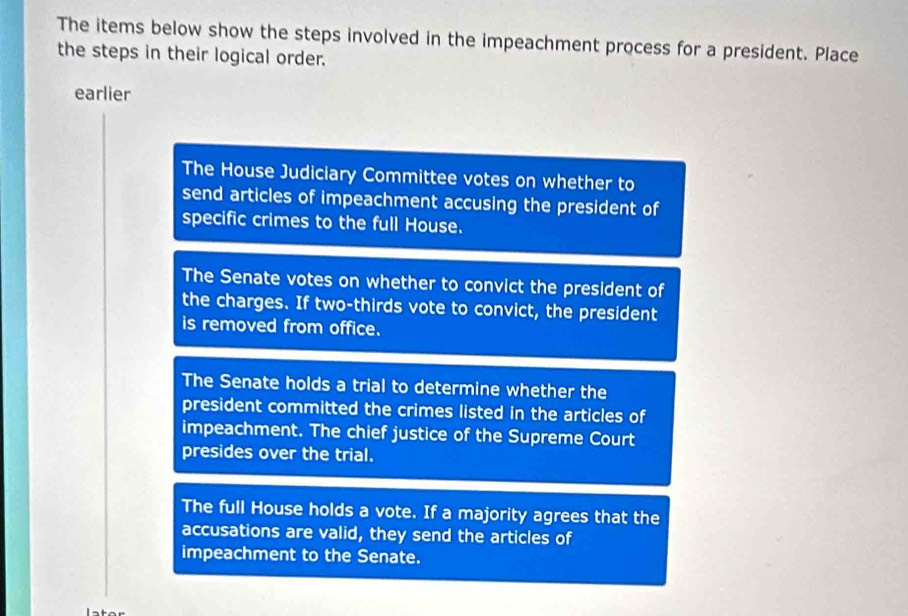 The items below show the steps involved in the impeachment process for a president. Place
the steps in their logical order.
earlier
The House Judiciary Committee votes on whether to
send articles of impeachment accusing the president of
specific crimes to the full House.
The Senate votes on whether to convict the president of
the charges. If two-thirds vote to convict, the president
is removed from office.
The Senate holds a trial to determine whether the
president committed the crimes listed in the articles of
impeachment. The chief justice of the Supreme Court
presides over the trial.
The full House holds a vote. If a majority agrees that the
accusations are valid, they send the articles of
impeachment to the Senate.