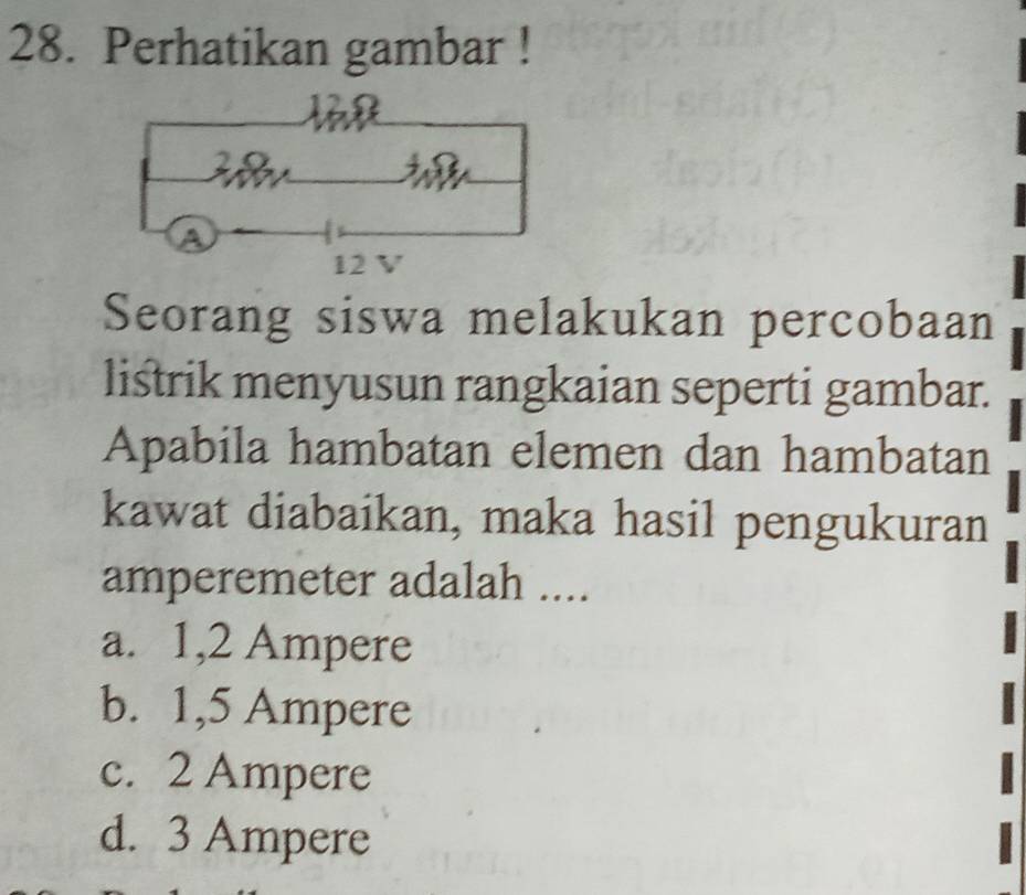 Perhatikan gambar !
Seorang siswa melakukan percobaan
listrik menyusun rangkaian seperti gambar.
Apabila hambatan elemen dan hambatan
kawat diabaikan, maka hasil pengukuran
amperemeter adalah ....
a. 1,2 Ampere
b. 1,5 Ampere
c. 2 Ampere
d. 3 Ampere