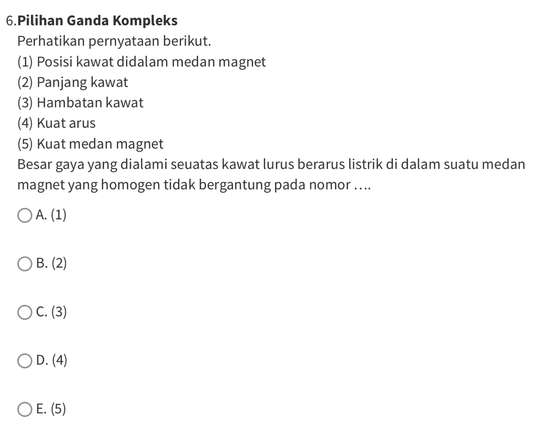 Pilihan Ganda Kompleks
Perhatikan pernyataan berikut.
(1) Posisi kawat didalam medan magnet
(2) Panjang kawat
(3) Hambatan kawat
(4) Kuat arus
(5) Kuat medan magnet
Besar gaya yang dialami seuatas kawat lurus berarus listrik di dalam suatu medan
magnet yang homogen tidak bergantung pada nomor ....
A. (1)
B. (2)
C. (3)
D. (4)
E. (5)