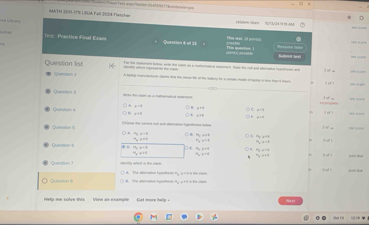 MATH 2011-171I LSUA Fall 2024 Fletcher
rce Library
zelalem liben 10/13/24 11:19 AM see score
ources Test: Practice Final Exam Question 8 of 15
possible This test: 15 point(s)
see score
This question: 1 Resume later
ns point(s) possible
Submit test see score
For the statement below, write the claim as a mathematical statement. State the null and alternative hypotheses and
Question list identify which represents the claim. 2 of ∞ see score
Question 2 A laptop manulacturer claims that the mean life of the battery for a certain model of laptop is less than 6 hours. in .1 of 1 see score
Question 3 Write the claim as a mathematical statement. 3 of ... see score
incomplete
A. mu =6 B. mu != 6
Question 4 C. mu <6</tex> In l of ! See score
D. mu ≤ 6 E. mu ≥ 6 F mu >6
Choose the correct null and altemative hypotheses below
Question 5 2 of ∞ see score
A. H_0:mu =6 B. H_0 : ≥ 6 C. H_0:mu =6
H_a:mu != 6 H_3:mu <6</tex> H_3:mu =6 n () of 1
Question 6 D. H_0:mu <0</tex> ○ E. H_0:mu ≤ 6 F H_o:mu >6
H_3:mu ≥ 6 H_x:mu >6 H_a:p≤ 6 0 of 1 past due
Question 7 Identify which is the claim.
in
A. The alternative hypothesis H_a:mu <6</tex> 6 is the claim. 0 of 1 past due
Question 8 B. The alterative hypothesis H_a:mu != 6 is the claim
Help me solve this View an example Get more help- Next
(ct 13 12:19