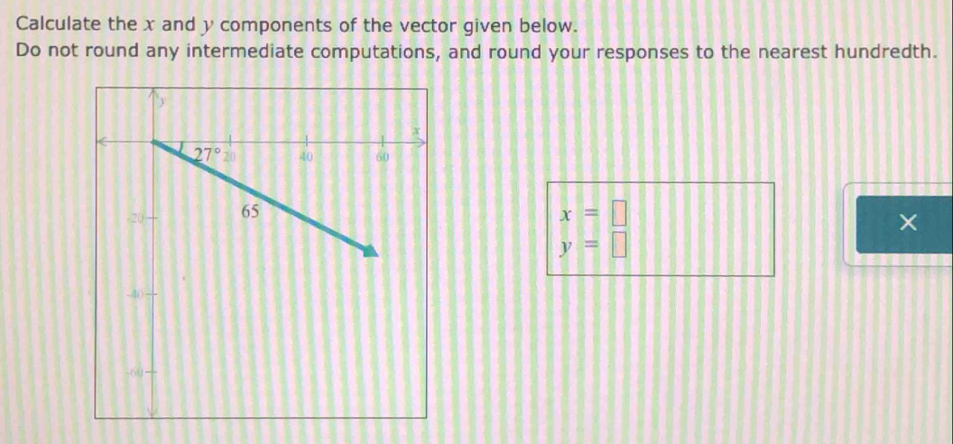 Calculate the x and y components of the vector given below.
Do not round any intermediate computations, and round your responses to the nearest hundredth.
x=□
×
y=□