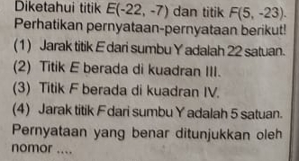 Diketahui titik E(-22,-7) dan titik F(5,-23). 
Perhatikan pernyataan-pernyataan berikut! 
(1) Jarak titik E dari sumbu Y adalah 22 satuan. 
(2) Titik E berada di kuadran III. 
(3) Titik F berada di kuadran IV. 
(4) Jarak titik Fdari sumbu Yadalah 5 satuan. 
Pernyataan yang benar ditunjukkan oleh 
nomor ....