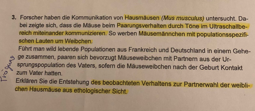 Forscher haben die Kommunikation von Hausmäusen (Mus musculus) untersucht. Da- 
bei zeigte sich, dass die Mäuse beim Paarungsverhalten durch Töne im Ultraschallbe- 
reich miteinander kommunizieren. So werben Mäusemännchen mit populationsspezifi- 
schen Lauten um Weibchen. 
Führt man wild lebende Populationen aus Frankreich und Deutschland in einem Gehe- 
ge zusammen, paaren sich bevorzugt Mäuseweibchen mit Partnern aus der Ur- 
sprungspopulation des Vaters, sofern die Mäuseweibchen nach der Geburt Kontakt 
zum Vater hatten. 
Erklären Sie die Entstehung des beobachteten Verhaltens zur Partnerwahl der weibli- 
chen Hausmäuse aus ethologischer Sicht.