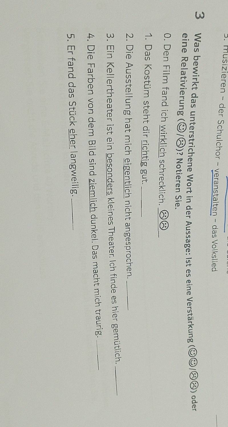 musizieren - der Schulchor - veranstalten - das Volkslied 
3 Was bewirkt das unterstrichene Wort in der Aussage: Ist es eine Verstärkung (odot odot /odot (3) ) oder 
eine Relativierung (odot /odot ) ? Notieren Sie. 
0. Den Film fand ich wirklich schrecklich._ 
1. Das Kostüm steht dir richtig gut._ 
2. Die Ausstellung hat mich eigentlich nicht angesprochen._ 
3. Ein Kellertheater ist ein besonders kleines Theater. Ich finde es hier gemütlich._ 
4. Die Farben von dem Bild sind ziemlich dunkel. Das macht mich traurig._ 
5. Er fand das Stück eher langweilig._