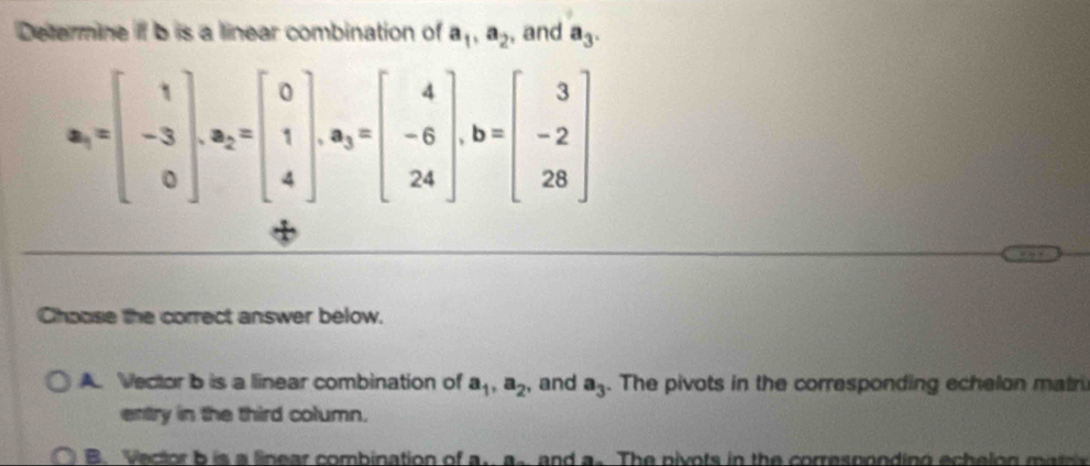 Determine if b is a linear combination of a_1, a_2 , and a_3.
a_1=beginbmatrix 1 -3 0endbmatrix , a_2=beginbmatrix 0 1 4endbmatrix , a_3=beginbmatrix 4 -6 24endbmatrix , b=beginbmatrix 3 -2 28endbmatrix
Choose the correct answer below.
A. Vector b is a linear combination of a_1, a_2 , and a_3. The pivots in the corresponding echelon matri
entry in the third column.
B. Vector b is a linear combination of a. a. and a. The pivots in the corresponding echelon matr