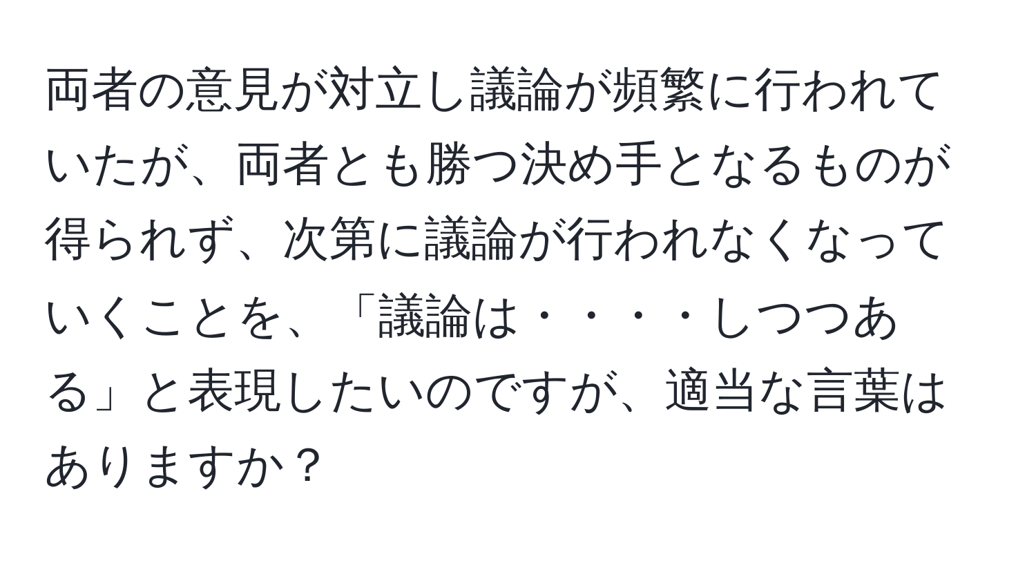 両者の意見が対立し議論が頻繁に行われていたが、両者とも勝つ決め手となるものが得られず、次第に議論が行われなくなっていくことを、「議論は・・・・しつつある」と表現したいのですが、適当な言葉はありますか？