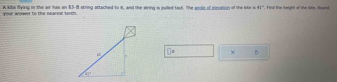 A kite flying in the air has an 83-ft string attached to it, and the string is pulled taut. The angle of elevation of the kite is 41°. Find the height of the kite. Round
your answer to the nearest tenth.
× 5