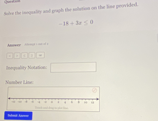 Question 
Solve the inequality and graph the solution on the line provided.
-18+3x≤ 0
Answer Attempt 1 out of 2 
< > 2 or 
Inequality Notation: □ 
Number Line: 
Submit Answer