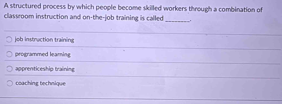 A structured process by which people become skilled workers through a combination of
classroom instruction and on-the-job training is called _.
job instruction training
programmed learning
apprenticeship training
coaching technique