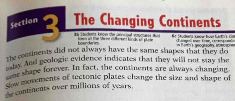 Section The Changing Continents 
3b Students know the principal structures that 6c Students know how Earth's clin 
form at the three different kinds of plate changed over time, correspondir 
boundaries. in Earth's geography, atmosphe 
The continents did not always have the same shapes that they do 
today. And geologic evidence indicates that they will not stay the 
same shape forever. In fact, the continents are always changing. 
Slow movements of tectonic plates change the size and shape of 
the continents over millions of years.