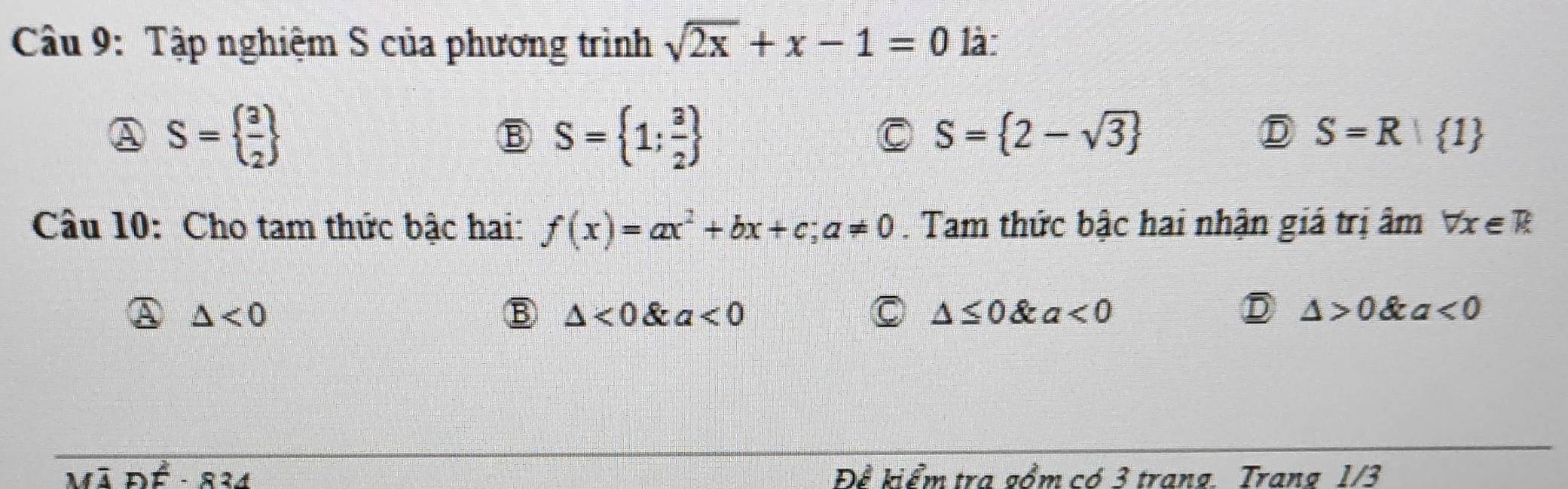 Tập nghiệm S của phương trình sqrt(2x)+x-1=0 là:
A S=  3/2 
B S= 1; 3/2 
C S= 2-sqrt(3)
D S=R| 1
Câu 10: Cho tam thức bậc hai: f(x)=ax^2+bx+c; a!= 0. Tam thức bậc hai nhận giá trị âm forall x∈ R
A △ <0</tex>
B △ <0</tex> _1 9. a<0</tex> C △ ≤ 0 & a<0</tex> D △ >0 a<0</tex> 

Để kiểm tra gồm có 3 trang. Trang 1/3