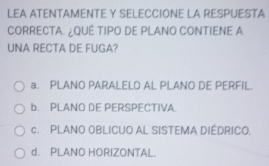 LEA ATENTAMENTE Y SELECCIONE LA RESPUESTA
CORRECTA. ¿QUÉ TIPO DE PLANO CONTIENE A
UNA RECTA DE FUGA?
a. PLANO PARALELO AL PLANO DE PERFIL.
b. PLANO DE PERSPECTIVA.
c. PLANO OBLICUO AL SISTEMA DIÉDRICO.
d. PLANO HORIZONTAL.