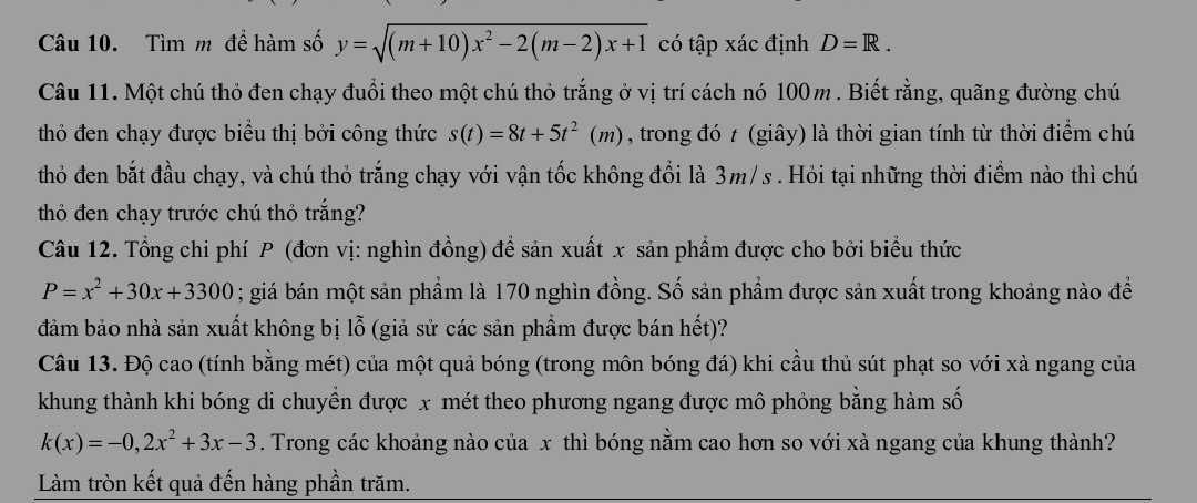 Tìm m để hàm số y=sqrt((m+10)x^2-2(m-2)x+1) có tập xác định D=R. 
Câu 11. Một chú thỏ đen chạy đuổi theo một chú thỏ trắng ở vị trí cách nó 100m. Biết rằng, quãng đường chú 
thỏ đen chạy được biểu thị bởi công thức s(t)=8t+5t^2(m) , trong đó t (giây) là thời gian tính từ thời điểm chú 
thỏ đen bắt đầu chạy, và chú thỏ trắng chạy với vận tốc không đổi là 3m/s. Hỏi tại những thời điểm nào thì chú 
thỏ đen chạy trước chú thỏ trắng? 
Câu 12. Tổng chi phí P (đơn vị: nghìn đồng) đề sản xuất x sản phẩm được cho bởi biểu thức
P=x^2+30x+3300; giá bán một sản phẩm là 170 nghìn đồng. Số sản phẩm được sản xuất trong khoảng nào để 
đảm bảo nhà sản xuất không bị lỗ (giả sử các sản phẩm được bán hết)? 
Câu 13. Độ cao (tính bằng mét) của một quả bóng (trong môn bóng đá) khi cầu thủ sút phạt so với xà ngang của 
khung thành khi bóng di chuyển được x mét theo phương ngang được mô phỏng bằng hàm số
k(x)=-0,2x^2+3x-3. Trong các khoảng nào của x thì bóng nằm cao hơn so với xà ngang của khung thành? 
Làm tròn kết quả đến hàng phần trăm.