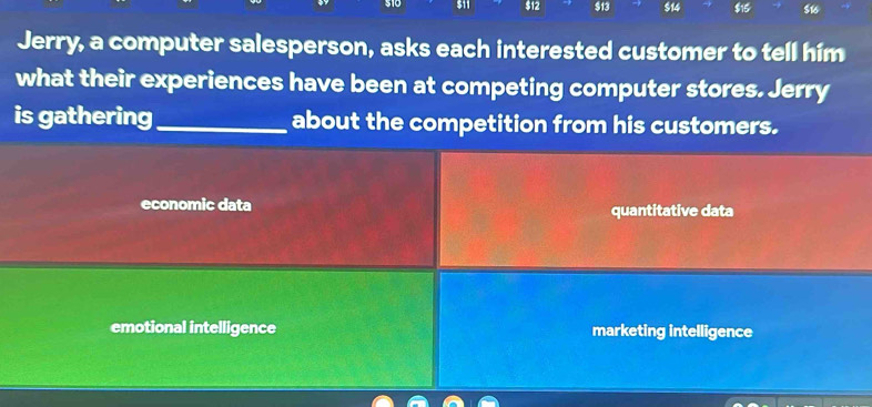 $12 $13 $14 $15 $16
Jerry, a computer salesperson, asks each interested customer to tell him
what their experiences have been at competing computer stores. Jerry
is gathering_ about the competition from his customers.
economic data quantitative data
emotional intelligence marketing intelligence