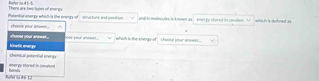 Refer to #1-5. 
There are two types of energy. 
Potential energy which is the energy of structure and position and in molecules is known as energy stored in covalen which is defned as 
choose your answer... 
choose your answer... ose your answer... which is the energy of choose your answer... 
kinetic energy 
chemical potential energy 
energy stored in covalent 
bonds 
Refer to #6-12