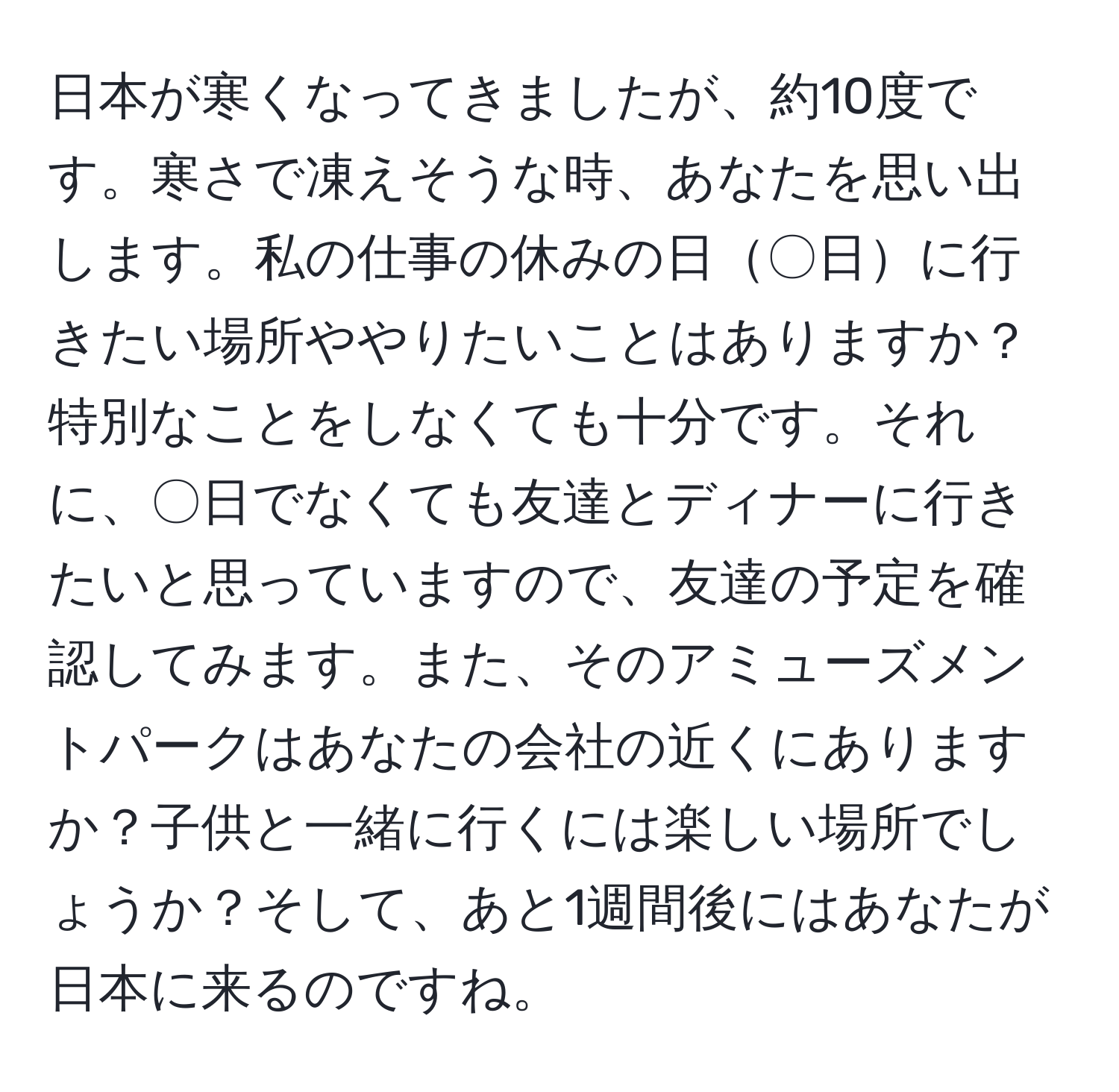 日本が寒くなってきましたが、約10度です。寒さで凍えそうな時、あなたを思い出します。私の仕事の休みの日〇日に行きたい場所ややりたいことはありますか？特別なことをしなくても十分です。それに、〇日でなくても友達とディナーに行きたいと思っていますので、友達の予定を確認してみます。また、そのアミューズメントパークはあなたの会社の近くにありますか？子供と一緒に行くには楽しい場所でしょうか？そして、あと1週間後にはあなたが日本に来るのですね。