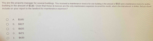 You are the property manager for several buildings. You received a maintenance invoice for one building in the amount of $315 and a maintenance invoice for another
building in the amount of $120. Given that these 2 invoices are the only maintenance expenses incurred this month, what is the totall amount, in dellars, that you should
include on your report to the landlord for maintenance expenses?
A. $195
B. $417
C $435
D. $471
E $630